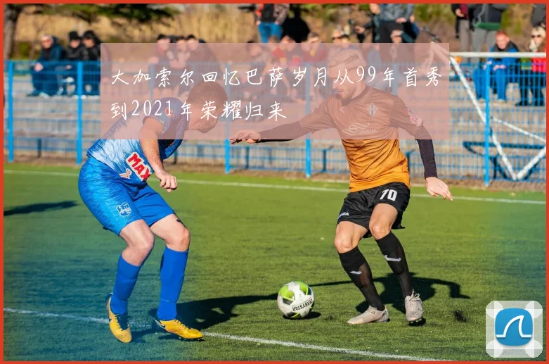 大加索尔回忆巴萨岁月从99年首秀到2021年荣耀归来