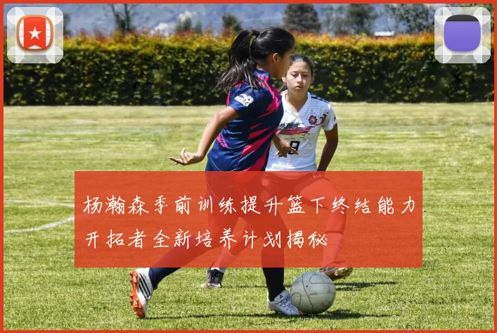 杨瀚森季前训练提升篮下终结能力开拓者全新培养计划揭秘