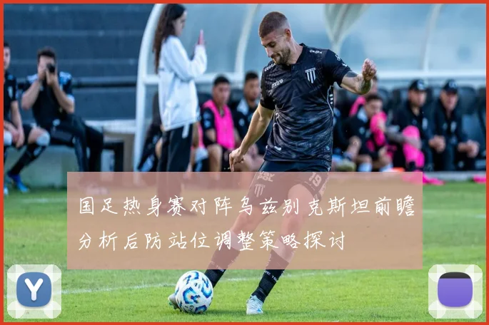 国足热身赛对阵乌兹别克斯坦前瞻分析后防站位调整策略探讨