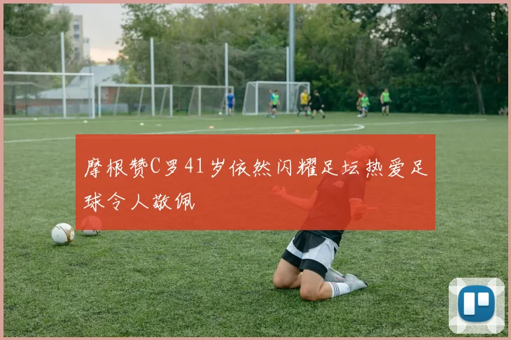 摩根赞C罗41岁依然闪耀足坛热爱足球令人敬佩