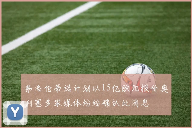 弗洛伦蒂诺计划以15亿欧元报价奥利塞多家媒体纷纷确认此消息