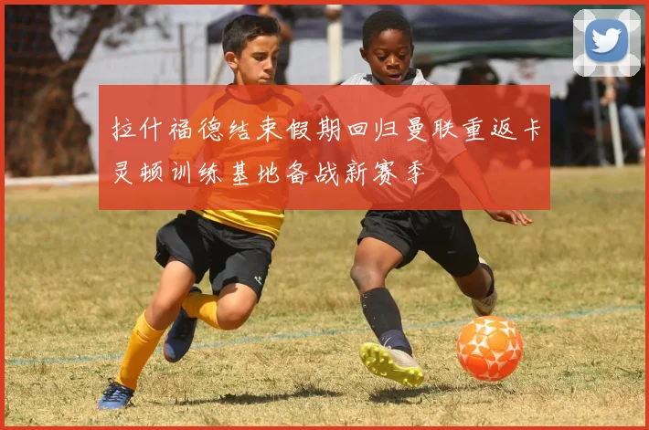 拉什福德结束假期回归曼联重返卡灵顿训练基地备战新赛季
