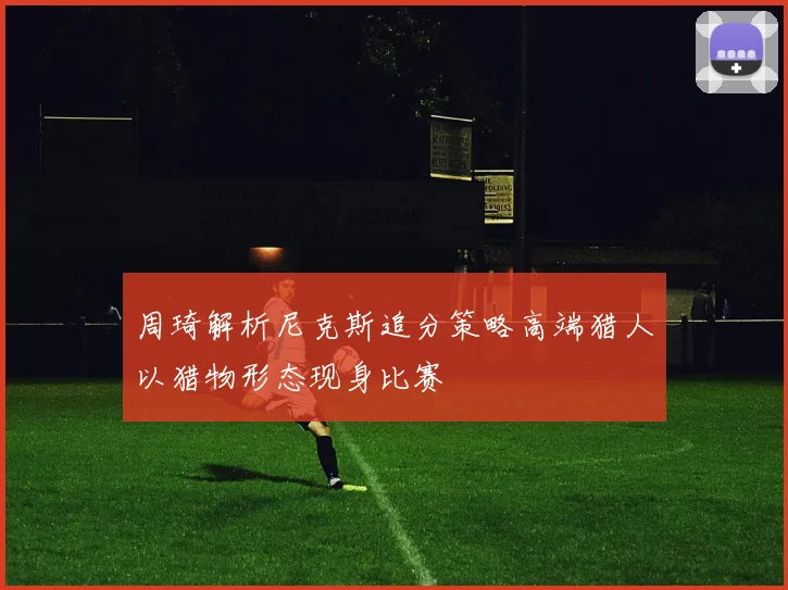 周琦解析尼克斯追分策略高端猎人以猎物形态现身比赛