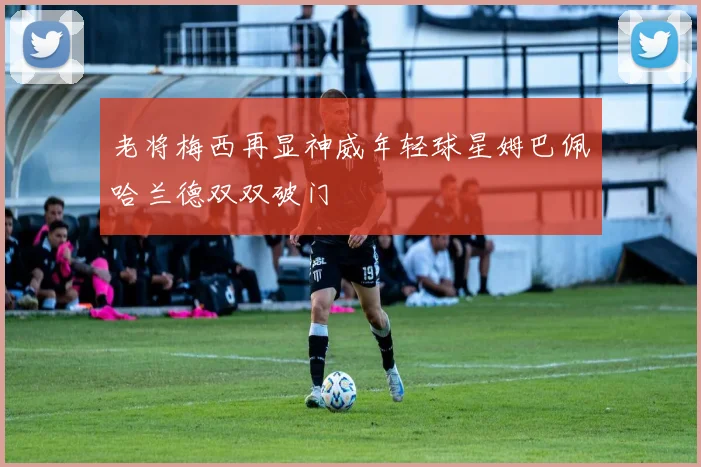 老将梅西再显神威年轻球星姆巴佩哈兰德双双破门