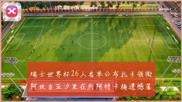 瑞士世界杯26人名单公布扎卡领衔阿坎吉亚沙里在列阿特卡梅遗憾落选