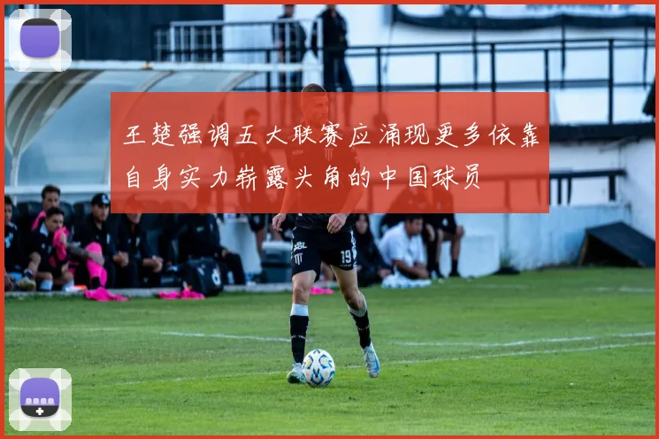 王楚强调五大联赛应涌现更多依靠自身实力崭露头角的中国球员