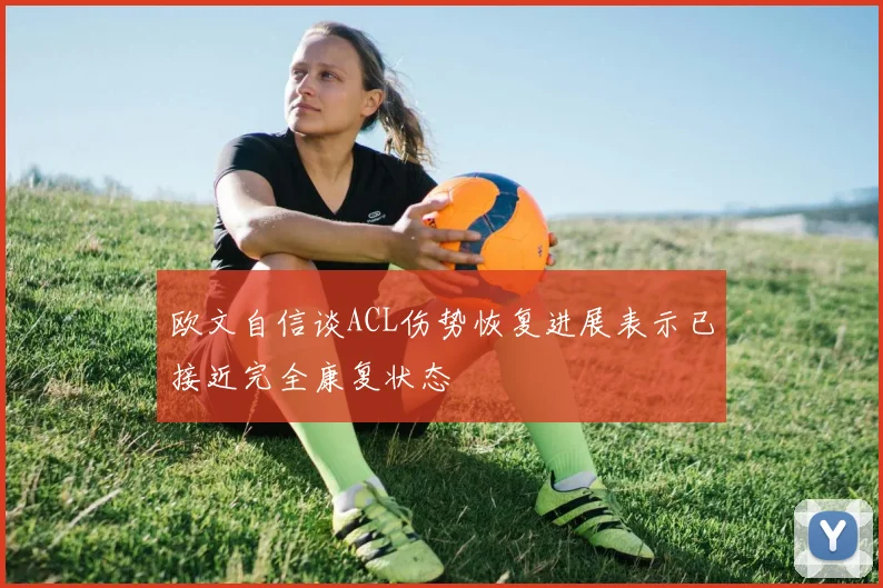 欧文自信谈ACL伤势恢复进展表示已接近完全康复状态