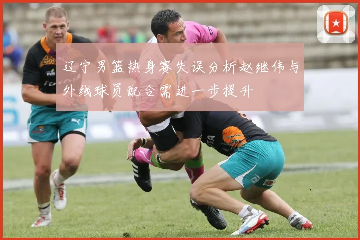 辽宁男篮热身赛失误分析赵继伟与外线球员配合需进一步提升