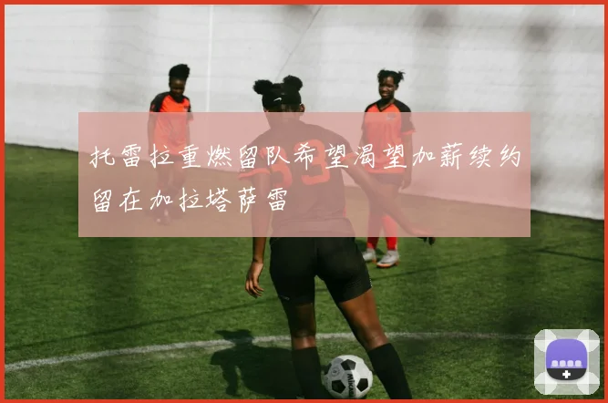 托雷拉重燃留队希望渴望加薪续约留在加拉塔萨雷