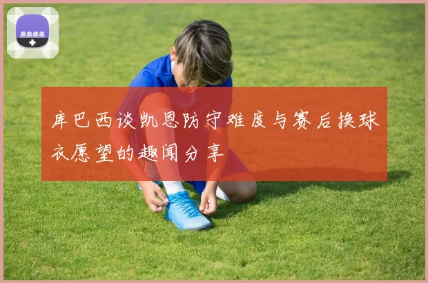 库巴西谈凯恩防守难度与赛后换球衣愿望的趣闻分享