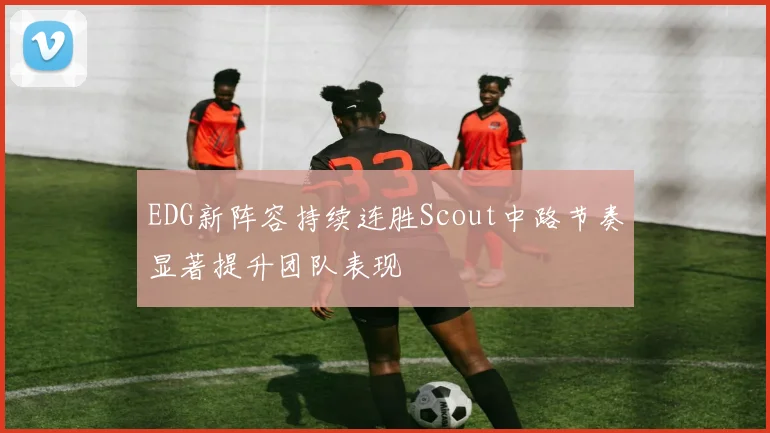 EDG新阵容持续连胜Scout中路节奏显著提升团队表现