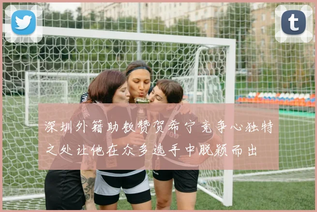 深圳外籍助教赞贺希宁竞争心独特之处让他在众多选手中脱颖而出