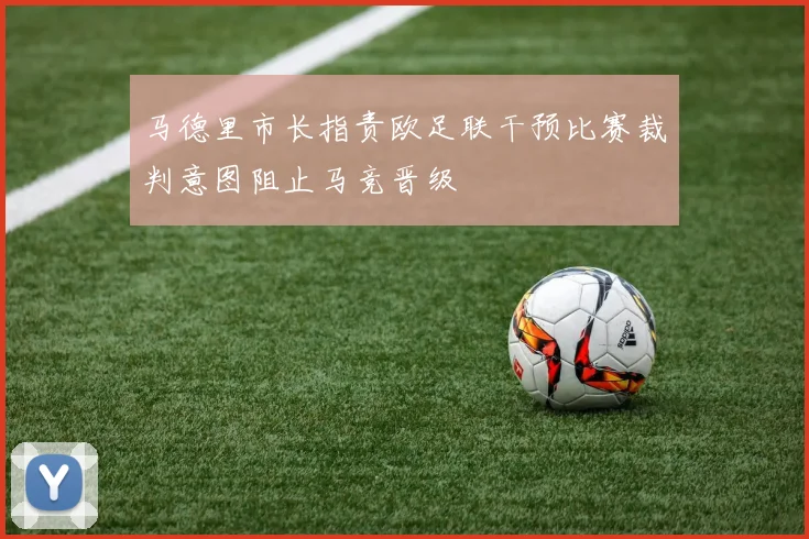 马德里市长指责欧足联干预比赛裁判意图阻止马竞晋级