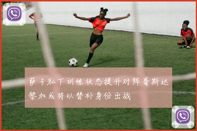 萨卡私下训练状态提升对阵哥斯达黎加或将以替补身份出战