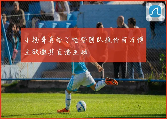小杨哥真给了哈登团队报价百万博主欲邀其直播互动