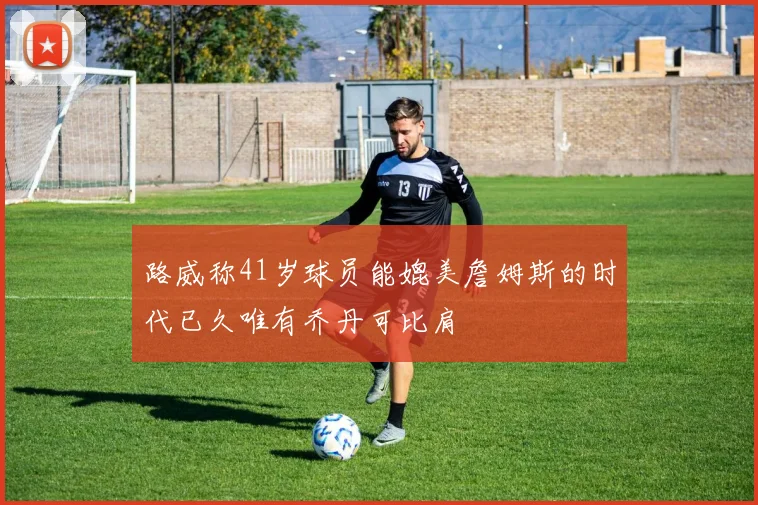 路威称41岁球员能媲美詹姆斯的时代已久唯有乔丹可比肩