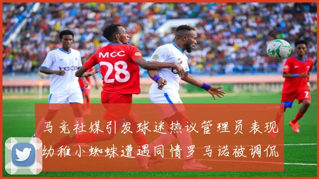 马竞社媒引发球迷热议管理员表现幼稚小蜘蛛遭遇同情罗马诺被调侃