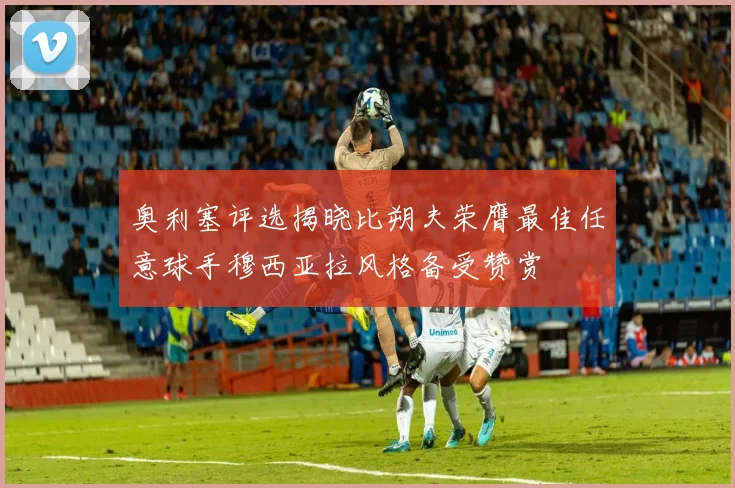 奥利塞评选揭晓比朔夫荣膺最佳任意球手穆西亚拉风格备受赞赏