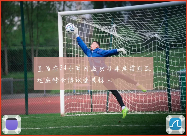 皇马在24小时内成功与库库雷利亚达成转会协议速度惊人