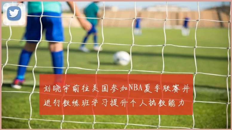 刘晓宇前往美国参加NBA夏季联赛并进行教练班学习提升个人执教能力